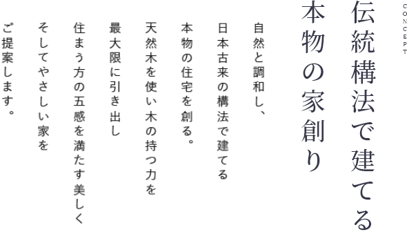 CONCEPT 伝統工法で建てる本物の家創り 自然と調和し、日本古来の構法で建てる本物の住宅を創る。天然木を使い木の持つ力を最大限に引き出し住まう方の五感を満たす美しく、そしてやさしい家をご提案します。