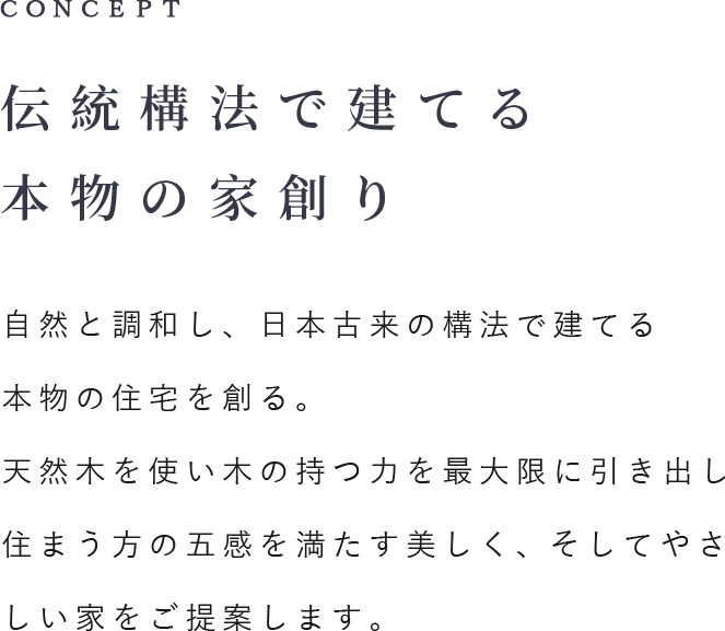 CONCEPT 伝統工法で建てる本物の家創り 自然と調和し、日本古来の構法で建てる本物の住宅を創る。天然木を使い木の持つ力を最大限に引き出し住まう方の五感を満たす美しく、そしてやさしい家をご提案します。