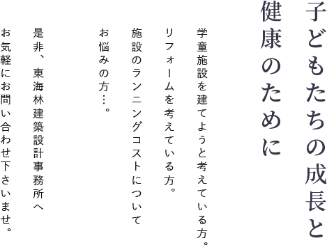 子どもたちの成長と健康のために 学童施設を建てようと悩んでいる方。リフォームを考えている方。 施設のランニングコストについてお悩みの方…。是非、東海林建築設計事務所へお気軽にお問い合わせくださいませ。